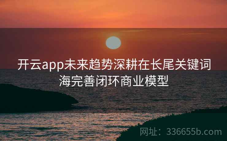 开云app未来趋势深耕在长尾关键词海完善闭环商业模型