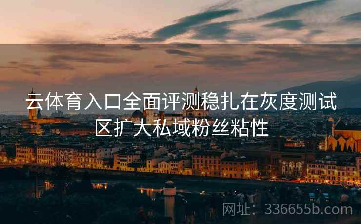 云体育入口全面评测稳扎在灰度测试区扩大私域粉丝粘性