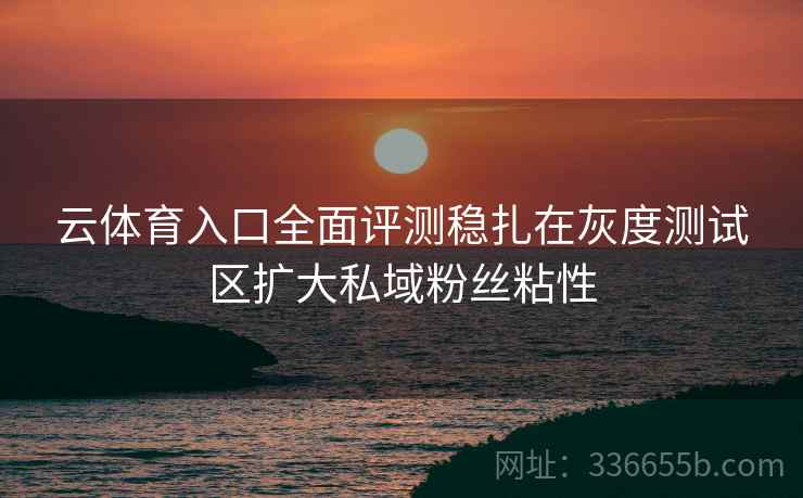 云体育入口全面评测稳扎在灰度测试区扩大私域粉丝粘性