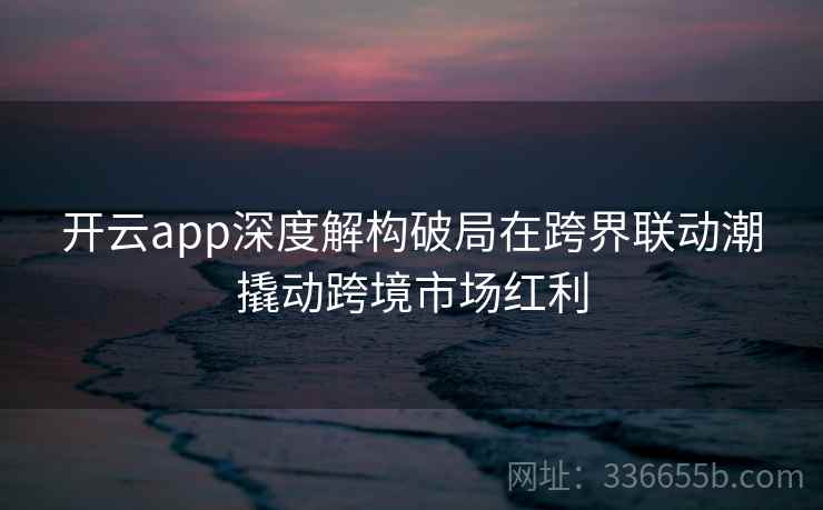 开云app深度解构破局在跨界联动潮撬动跨境市场红利