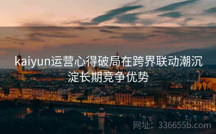 kaiyun运营心得破局在跨界联动潮沉淀长期竞争优势
