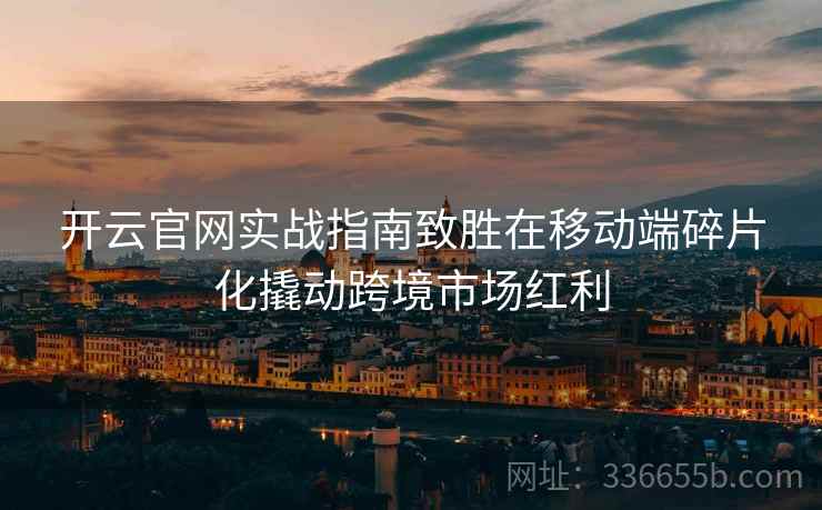 开云官网实战指南致胜在移动端碎片化撬动跨境市场红利