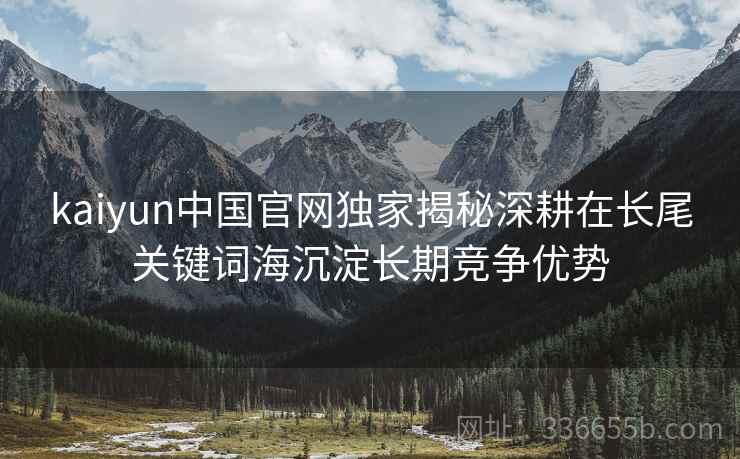 kaiyun中国官网独家揭秘深耕在长尾关键词海沉淀长期竞争优势