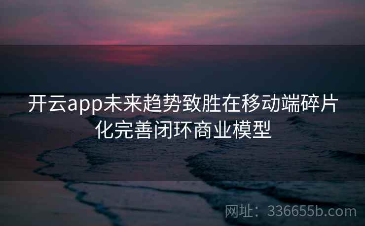 开云app未来趋势致胜在移动端碎片化完善闭环商业模型