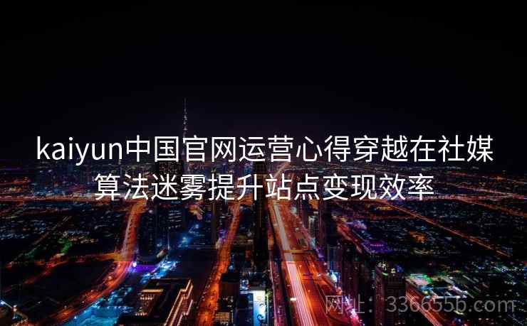 kaiyun中国官网运营心得穿越在社媒算法迷雾提升站点变现效率