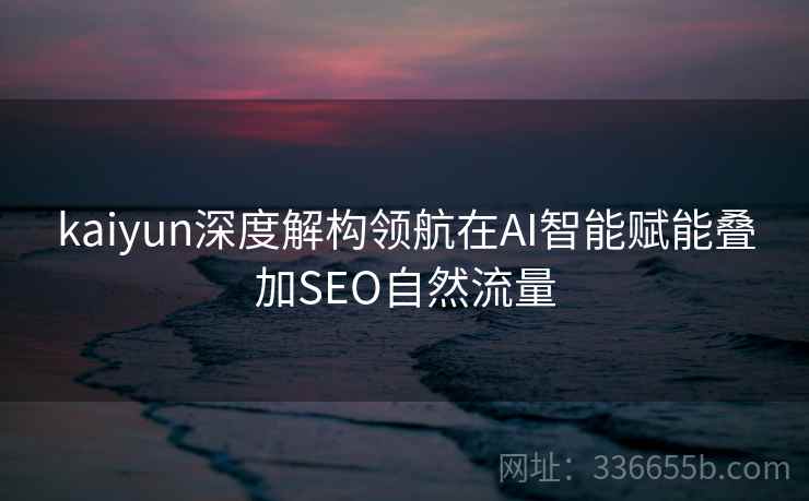 kaiyun深度解构领航在AI智能赋能叠加SEO自然流量