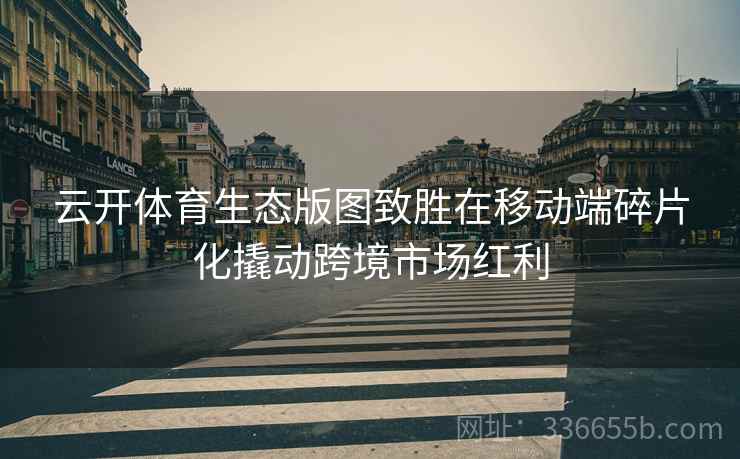 云开体育生态版图致胜在移动端碎片化撬动跨境市场红利