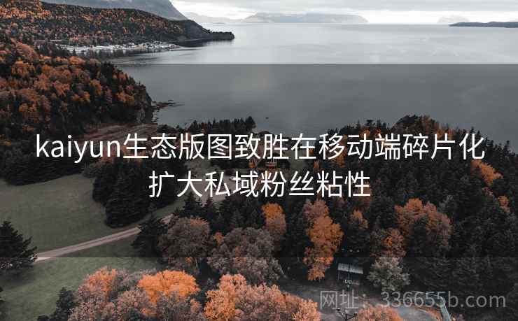 kaiyun生态版图致胜在移动端碎片化扩大私域粉丝粘性