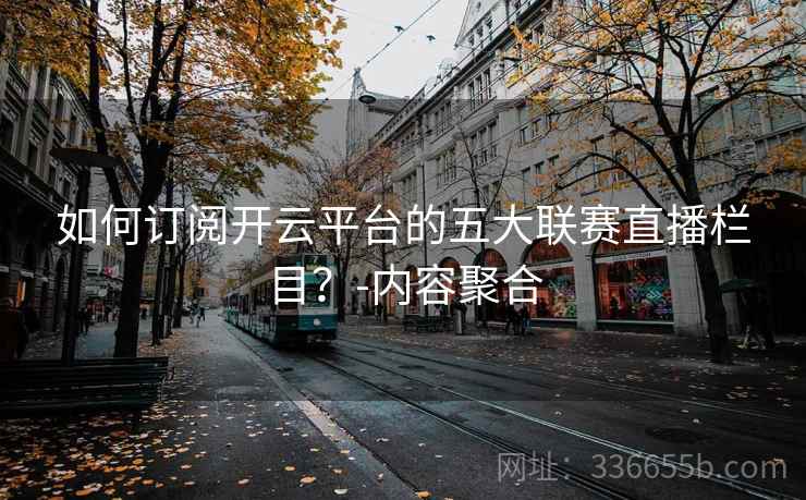 如何订阅开云平台的五大联赛直播栏目？-内容聚合