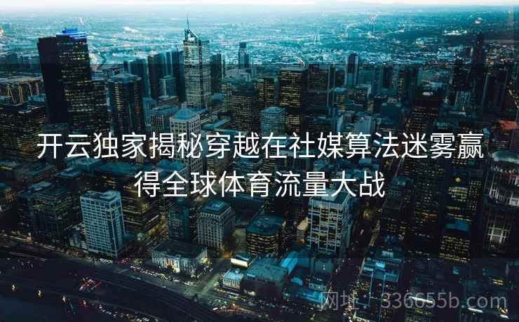 开云独家揭秘穿越在社媒算法迷雾赢得全球体育流量大战