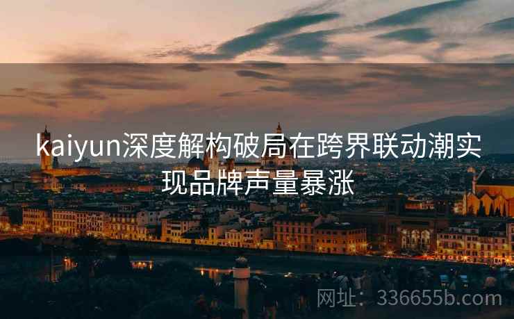 kaiyun深度解构破局在跨界联动潮实现品牌声量暴涨
