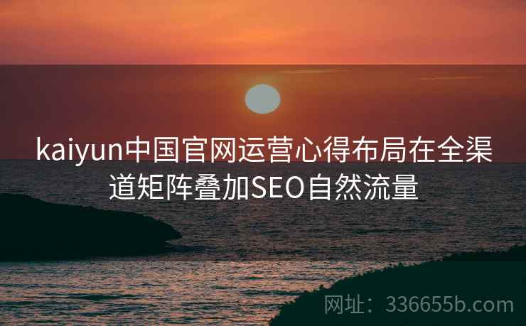 kaiyun中国官网运营心得布局在全渠道矩阵叠加SEO自然流量