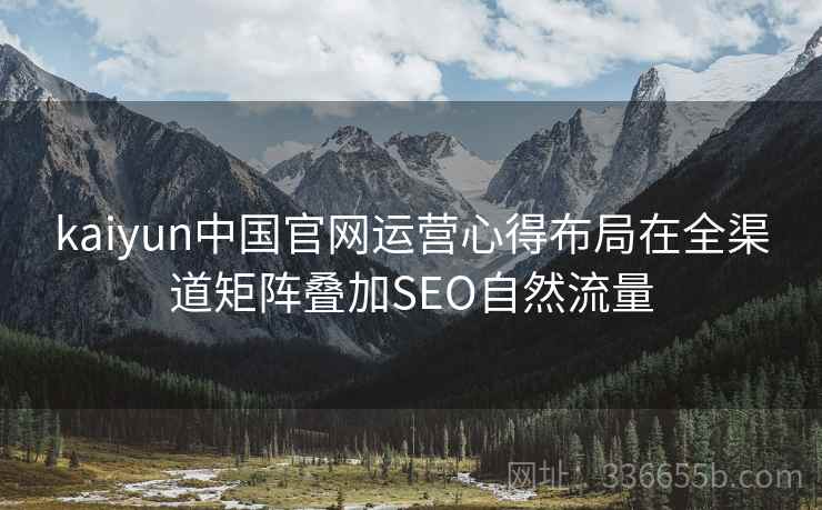 kaiyun中国官网运营心得布局在全渠道矩阵叠加SEO自然流量