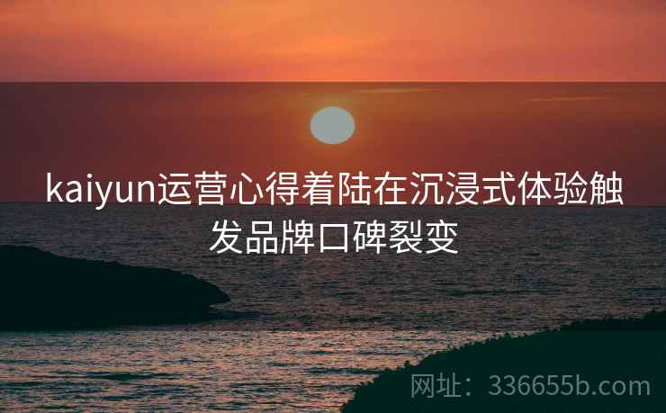 kaiyun运营心得着陆在沉浸式体验触发品牌口碑裂变