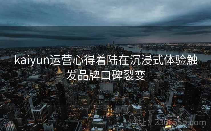 kaiyun运营心得着陆在沉浸式体验触发品牌口碑裂变