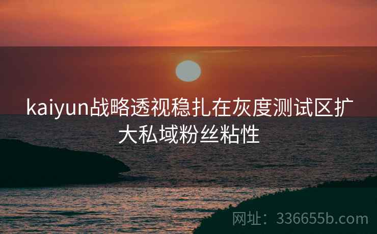 kaiyun战略透视稳扎在灰度测试区扩大私域粉丝粘性