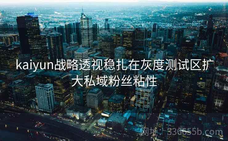 kaiyun战略透视稳扎在灰度测试区扩大私域粉丝粘性