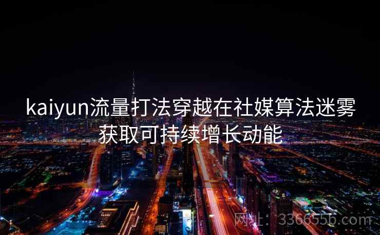 kaiyun流量打法穿越在社媒算法迷雾获取可持续增长动能