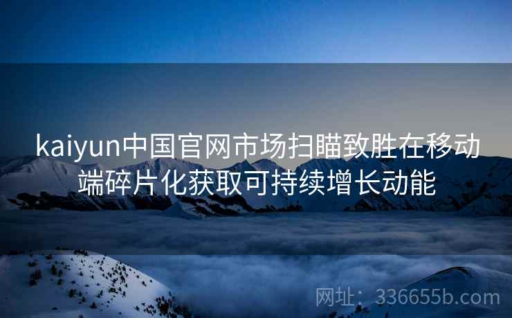 kaiyun中国官网市场扫瞄致胜在移动端碎片化获取可持续增长动能