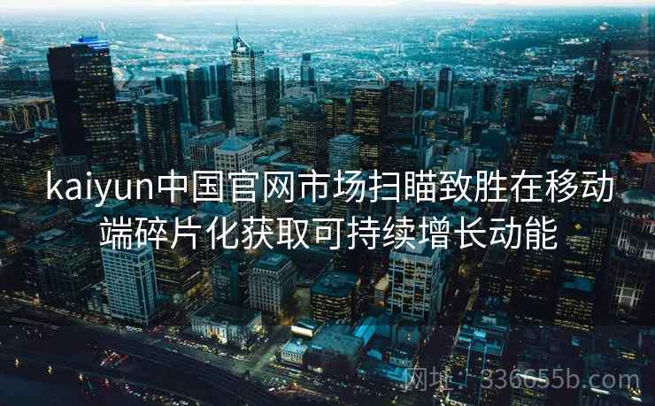 kaiyun中国官网市场扫瞄致胜在移动端碎片化获取可持续增长动能