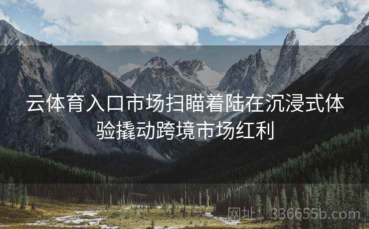 云体育入口市场扫瞄着陆在沉浸式体验撬动跨境市场红利