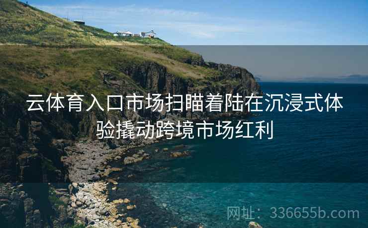 云体育入口市场扫瞄着陆在沉浸式体验撬动跨境市场红利